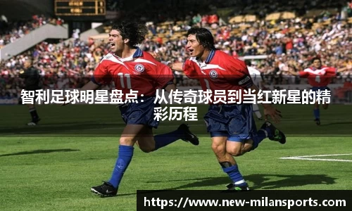 智利足球明星盘点:从传奇球员到当红新星的精彩历程